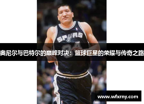 奥尼尔与巴特尔的巅峰对决：篮球巨星的荣耀与传奇之路