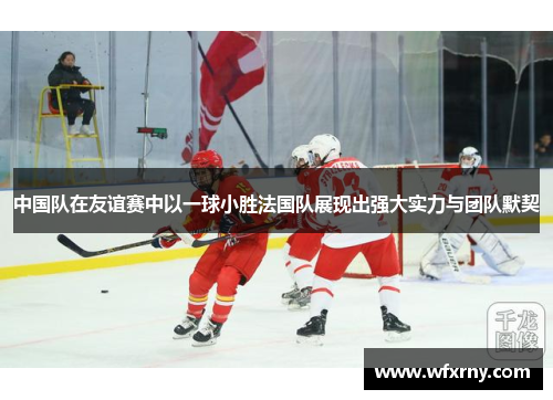中国队在友谊赛中以一球小胜法国队展现出强大实力与团队默契