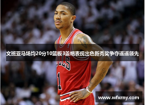 文班亚马场均20分10篮板3盖帽表现出色新秀奖争夺遥遥领先