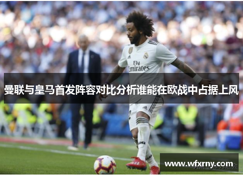 曼联与皇马首发阵容对比分析谁能在欧战中占据上风